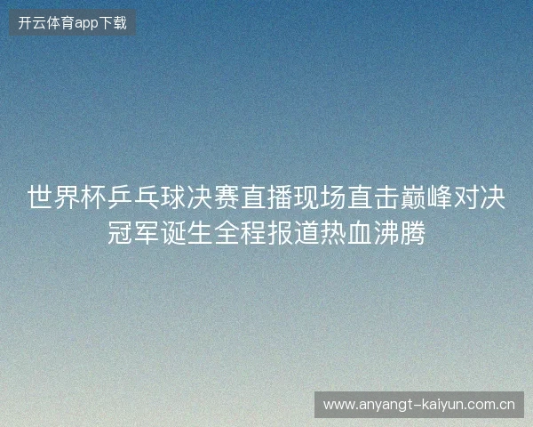世界杯乒乓球决赛直播现场直击巅峰对决冠军诞生全程报道热血沸腾
