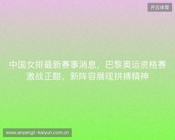 中国女排最新赛事消息，巴黎奥运资格赛激战正酣，新阵容展现拼搏精神